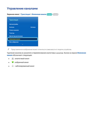 Управление каналами 
Экранное меню > Трансляция > Изменение канала Попроб. Попроб. 
Трансляция 
Автонастройка 
Антенна Антенна 
Список каналов 
Телегид 
Диспетчер расписания 
Изменение канала 
Изм. избранное 
"" Представленное изображение может отличаться в зависимости от модели устройства. 
Удаление каналов из указателя и переименование аналоговых каналов. Значки на экране Изменение 
канала обозначают следующее: 
●● : аналоговый канал 
●● : избранный канал 
●● : заблокированный канал 
 