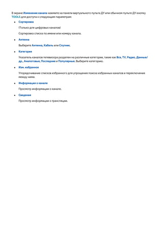 В экране Изменение канала нажмите на панели виртуального пульта ДУ или обычном пульте ДУ кнопку 
TOOLS для доступа к следующим параметрам: 
●● Сортировка 
(Только для цифровых каналов) 
Сортировка списка по имени или номеру канала. 
●● Антенна 
Выберите Антенна, Кабель или Спутник. 
●● Категория 
Указатель каналов телевизора разделен на различные категории, такие как Все, TV, Радио, Данные/ 
др., Аналоговые, Последние и Популярные. Выберите категорию. 
●● Изм. избранное 
Упорядочивание списков избранного для упрощения поиска избранных каналов и переключения 
между ними. 
●● Информация о канале 
Просмотр информации о канале. 
●● Сведения 
Просмотр информации о трансляции. 
 