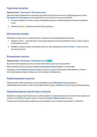 Удаление каналов 
Экранное меню > Трансляция > Изменение канала 
Удаление зарегистрированных каналов из указателя. При удалении каналов, отображающихся в списке 
Последние или Популярные, каналы удаляются только из списка, но не из указателя. 
111 На экране выберите каналы, которые необходимо удалить. Отмените выделение каналов, выбрав их 
снова. 
222 Нажмите кнопку {. Выбранные каналы будут удалены. 
Изменение номера 
Изменение номера канала осуществляется с помощью списка редактирования каналов. 
111 Нажмите кнопку а для перехода к списку редактирования каналов и выберите канал, номер которого 
необходимо изменить. 
222 Выберите номер, который необходимо изменить. Для завершения нажмите Готово E или коснитесь 
сенсорной панели. 
Блокировка канала 
Экранное меню > Трансляция > Блокировка канала Попроб. 
Вы можете заблокировать каналы, которые нежелательны для просмотра детьми. 
Функция Блок. доступна, если для параметра Блокировка канала выбрано значение Вкл.. 
Перейдите в меню Изменение канала, выберите каналы, которые необходимо заблокировать, нажмите 
кнопку b и введите пароль. Выбранные каналы будут заблокированы. 
Разблокировка каналов 
Разблокировка заблокированных каналов. Перейдите в меню Изменение канала, выберите 
заблокированные каналы, нажмите кнопку b и введите пароль. Выбранные каналы будут разблокированы. 
Переименование аналоговых каналов 
Выберите на экране аналоговый канал, а затем нажмите на панели виртуального пульта ДУ или на обычном 
пульте кнопку TOOLS. Появится экран со списком. Выберите Переим. канал из списка. 
Теперь можно переименовать выбранный канал. Введите новое название длиной макс. 5 символов. 
 