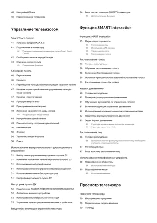 40 Настройки AllShare 
40 Переименование телевизора 
Управление телевизором 
Smart Touch Control 
41 Установка батарей (ААА Х 2) 
41 Подключение к телевизору 
42 Повторное соединение телевизора и пульта Smart Touch 
Control 
42 Сообщение о низком заряде батареи 
43 Описание кнопок пульта 
45 Специальные функции 
Сенсорная панель 
46 Перетягивание 
46 Нажмите 
47 Перемещение пальца резким скользящим касанием панели 
47 Нажатие на сенсорной панели и удерживание пальца в 
точке контакта 
47 Нажатие и перетягивание 
48 Прокрутка вверх и вниз 
48 Прокручивание влево/вправо 
49 Изменение канала путем ввода номера 
49 Инструкции для ввода номера 
49 Настройка сенсорной панели 
49 Показать полосу состояния и уведомлений 
50 Рекомендации 
50 Журнал 
50 Удаление записей журнала 
50 Поиск 
Использование виртуального пульта дистанционного 
управления 
51 Выбор панели управления виртуального пульта ДУ 
51 Изменение положения панели виртуального пульта ДУ 
51 Использование цифровой панели 
51 Использование панели управления воспроизведением 
51 Использование панели быстрого доступа 
51 Настройка виртуального пульта ДУ 
Настр. унив. пульта ДУ 
52 Подключение КАБЕЛЯ ИНФРАКРАСНОГО ПЕРЕХОДНИКА 
52 Добавление внешнего устройства 
53 Использование универсального пульта ДУ 
53 Управление зарегистрированным внешним устройством. 
Ввод текста с помощью экранной клавиатуры 
54 Ввод текста с помощью QWERTY клавиатуры 
54 Дополнительные функции 
Функция SMART Interaction 
Функция SMART Interaction 
55 Меры предосторожности 
55 Распознавание лиц 
55 Использование ТВ-камеры 
56 Управл. движениями 
56 Распознавание голоса 
Распознавание голоса 
58 Условия эксплуатации 
58 Обучение распознаванию голоса 
58 Включение Распознавание голоса 
59 Основные принципы использования Распознавание голоса 
59 Распознавание голоса Настройки 
Управл. движениями 
60 Условия эксплуатации 
61 Проверка среды управления движениями 
61 Обучающее руководство по управлению голосом 
61 Включение функции управления движениями 
62 Использование основных элементов управления жестами 
62 Параметры функции управления движением 
63 Экран Управл. движениями 
63 Структура экрана во время просмотра телевизора 
64 Структура экрана Smart Hub 
Распознавание лиц 
66 Условия эксплуатации 
66 При использовании функции распознавания лиц необходимо 
учитывать следующие аспекты. 
67 Регистрация лица 
67 Вход в систему распознавания лиц 
Использование периферийных устройств. 
68 Подсоединение клавиатуры 
68 Использование клавиатуры 
69 Подсоединение мыши 
69 Использование мыши 
Просмотр телевизора 
Просмотр телевизора 
70 Информация о программе 
70 Переключение сигнала вещания 
70 Телегид 
 