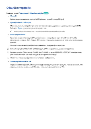 Общий интерфейc 
Экранное меню > Трансляция > Общий интерфейc Попроб. 
●● Меню CI 
Выбор параметров в меню модуля CAM. Выберите меню CI в меню PC Card. 
●● Преобразование CAM-видео 
Можно выполнить настройку для автоматического перекодирования видеокодека с модуля CAM. 
Выберите Выкл., если не хотите использовать его. 
"" Необходимо использовать CAM с поддержкой перекодирования видеокодека. 
●● Инфо о приложении 
Просмотр сведений о модуле CAM, вставленном в гнездо CI, и о карте CI CARD или CI+ CARD, 
вставленной в модуль CAM. Модуль CAM можно установить независимо от того, включен телевизор 
или нет. 
111 Модуль CI CAM можно приобрести у ближайшего дилера или по телефону. 
222 Вставьте карту CI CARD или CI+ CARD в модуль CAM в направлении, указанном стрелкой. 
333 Вставьте модуль CAM с картой CI CARD или CI+ CARD в гнездо COMMON INTERFACE в направлении, 
указанном стрелкой, так, чтобы модуль был параллелен гнезду. 
444 Убедитесь, что на зашифрованном канале есть изображение. 
●● Диспетчер PIN-кодов CICAM 
Управление PIN-кодом CICAM (общий интерфейс модуля условного доступа). Можно сохранить PIN- 
код или изменить сохраненный PIN-код и установить другие элементы PIN. 
 