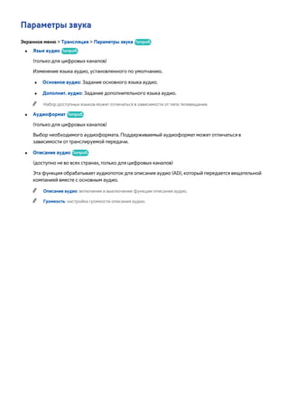 Параметры звука 
Экранное меню > Трансляция > Параметры звука Попроб. 
●● Язык аудио Попроб. 
(только для цифровых каналов) 
Изменение языка аудио, установленного по умолчанию. 
●● Основное аудио: Задание основного языка аудио. 
●● Дополнит. аудио: Задание дополнительного языка аудио. 
"" Набор доступных языков может отличаться в зависимости от типа телевещания. 
●● Аудиоформат Попроб. 
(только для цифровых каналов) 
Выбор необходимого аудиоформата. Поддерживаемый аудиоформат может отличаться в 
зависимости от транслируемой передачи. 
●● Описание аудио Попроб. 
(доступно не во всех странах, только для цифровых каналов) 
Эта функция обрабатывает аудиопоток для описания аудио (AD), который передается вещательной 
компанией вместе с основным аудио. 
"" Описание аудио: включение и выключение функции описания аудио. 
"" Громкость: настройка громкости описания аудио. 
 