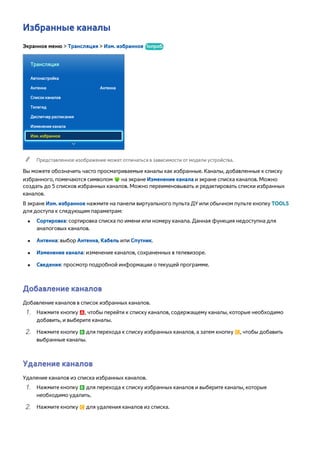 Избранные каналы 
Экранное меню > Трансляция > Изм. избранное Попроб. 
Трансляция 
Автонастройка 
Антенна Антенна 
Список каналов 
Телегид 
Диспетчер расписания 
Изменение канала 
Изм. избранное 
"" Представленное изображение может отличаться в зависимости от модели устройства. 
Вы можете обозначить часто просматриваемые каналы как избранные. Каналы, добавленные к списку 
избранного, помечаются символом на экране Изменение канала и экране списка каналов. Можно 
создать до 5 списков избранных каналов. Можно переименовывать и редактировать списки избранных 
каналов. 
В экране Изм. избранное нажмите на панели виртуального пульта ДУ или обычном пульте кнопку TOOLS 
для доступа к следующим параметрам: 
●● Сортировка: сортировка списка по имени или номеру канала. Данная функция недоступна для 
аналоговых каналов. 
●● Антенна: выбор Антенна, Кабель или Спутник. 
●● Изменение канала: изменение каналов, сохраненных в телевизоре. 
●● Сведения: просмотр подробной информации о текущей программе. 
Добавление каналов 
Добавление каналов в список избранных каналов. 
111 Нажмите кнопку a, чтобы перейти к списку каналов, содержащему каналы, которые необходимо 
добавить, и выберите каналы. 
222 Нажмите кнопку b для перехода к списку избранных каналов, а затем кнопку {, чтобы добавить 
выбранные каналы. 
Удаление каналов 
Удаление каналов из списка избранных каналов. 
111 Нажмите кнопку b для перехода к списку избранных каналов и выберите каналы, которые 
необходимо удалить. 
222 Нажмите кнопку { для удаления каналов из списка. 
 