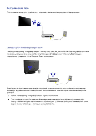 Беспроводная сеть 
Подсоедините телевизор к сети Internet с помощью стандартного маршрутизатора или модема. 
Светодиодные телевизоры серии 5300 
Подсоедините адаптер беспроводной сети Samsung (WIS09ABGNX, WIS12ABGNX) к одному из USB-разъемов 
телевизора, как указано на рисунке. При отсутствии данного соединения установить беспроводное 
подключение телевизора к сети Интернет будет невозможно. 
В результате использования адаптера беспроводной сети при просмотре некоторых телеканалов могут 
возникнуть эффект остаточного изображения или радиопомехи. В таком случае выполните следующие 
действия. 
●● Используйте адаптер беспроводной сети вертикального типа. 
●● Подсоедините адаптер беспроводной сети к удлинительному кабелю USB и подсоедините USB- 
штекер кабеля к USB-разъему телевизора. Зафиксируйте адаптер беспроводной сети в верхней части 
задней панели телевизора с помощью клеящейся ленты. 
 