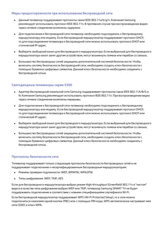 Меры предосторожности при использовании беспроводной сети 
●● Данный телевизор поддерживает протоколы связи IEEE 802.11a/b/g/n. Компания Samsung 
рекомендует использовать протокол IEEE 802.11n. В противном случае при воспроизведении видео 
через сетевое соединение возможны задержки. 
●● Для подключения к беспроводной сети телевизор необходимо подсоединить к беспроводному 
маршрутизатору или модему. Если беспроводной маршрутизатор поддерживает протокол DHCP, 
то для подсоединения телевизора к беспроводной сети можно использовать протокол DHCP или 
статический IP-адрес. 
●● Выберите свободный канал для беспроводного маршрутизатора. Если выбранный для беспроводного 
маршрутизатора канал занят другим устройством, могут возникнуть помехи или перебои со связью. 
●● Большинство беспроводных сетей защищены дополнительной системой безопасности. Чтобы 
включить систему безопасности беспроводной сети, необходимо создать ключ безопасности с 
помощью буквенно-цифровых символов. Данный ключ безопасности необходимо соединить с 
беспроводной сетью. 
Светодиодные телевизоры серии 5300 
●● Адаптер беспроводной локальной сети Samsung поддерживает протоколы связи IEEE 802.11A/B/G и 
N. Компания Samsung рекомендует использовать протокол IEEE 802.11n. При воспроизведении видео 
через сетевое соединение возможны перерывы. 
●● Для подключения к беспроводной сети телевизор необходимо подсоединить к беспроводному 
маршрутизатору или модему. Если беспроводной маршрутизатор поддерживает протокол DHCP, 
то для подсоединения телевизора к беспроводной сети можно использовать протокол DHCP или 
статический IP-адрес. 
●● Выберите свободный канал для беспроводного маршрутизатора. Если выбранный для беспроводного 
маршрутизатора канал занят другим устройством, могут возникнуть помехи или перебои со связью. 
●● Большинство беспроводных сетей защищены дополнительной системой безопасности. Чтобы 
включить систему безопасности беспроводной сети, необходимо создать ключ безопасности с 
помощью буквенно-цифровых символов. Данный ключ безопасности необходимо соединить с 
беспроводной сетью. 
Протоколы безопасности сети 
Телевизор поддерживает только следующие протоколы безопасности беспроводных сетей и не 
поддерживает подключение к несертифицированным беспроводным маршрутизаторам: 
●● Режимы проверки подлинности: WEP, WPAPSK, WPA2PSK 
●● Типы шифрования: WEP, TKIP, AES 
Если для беспроводного маршрутизатора выбран режим High-throughput (Greenfield) 802.11n в "чистом" 
виде и в качестве типа шифрования выбран WEP или TKIP, телевизор Samsung SMART TV не будет 
поддерживать подключение в соответствии с новыми спецификациями сертификата Wi-Fi. 
Если беспроводной маршрутизатор поддерживает WPS (Wi-Fi Protected Setup), то к сети можно 
подключиться нажатием одной кнопки (PBC) или с помощью PIN-кода. WPS автоматически настраивает имя 
сети (SSID) и ключ WPA. 
 