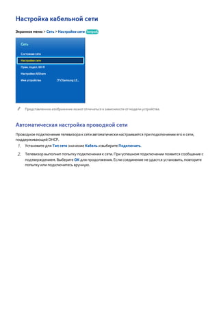 Настройка кабельной сети 
Экранное меню > Сеть > Настройки сети Попроб. 
Сеть 
Состояние сети 
Настройки сети 
Прям. подкл. Wi-Fi 
Настройки AllShare 
Имя устройства [TV]Samsung LE... 
"" Представленное изображение может отличаться в зависимости от модели устройства. 
Автоматическая настройка проводной сети 
Проводное подключение телевизора к сети автоматически настраивается при подключении его к сети, 
поддерживающей DHCP. 
111 Установите для Тип сети значение Кабель и выберите Подключить. 
222 Телевизор выполнит попытку подключения к сети. При успешном подключении появится сообщение с 
подтверждением. Выберите ОК для продолжения. Если соединение не удастся установить, повторите 
попытку или подключитесь вручную. 
 