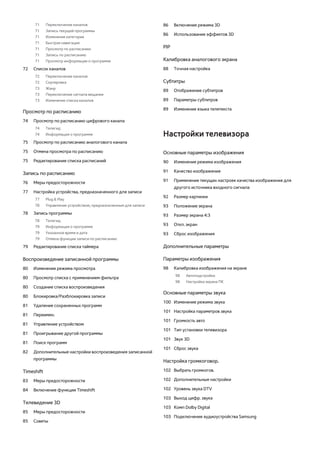 71 Переключение каналов 
71 Запись текущей программы 
71 Изменение категории 
71 Быстрая навигация 
71 Просмотр по расписанию 
71 Запись по расписанию 
71 Просмотр информации о программе 
72 Список каналов 
72 Переключение каналов 
72 Сортировка 
73 Жанр 
73 Переключение сигнала вещания 
73 Изменение списка каналов 
Просмотр по расписанию 
74 Просмотр по расписанию цифрового канала 
74 Телегид 
74 Информация о программе 
75 Просмотр по расписанию аналогового канала 
75 Отмена просмотра по расписанию 
75 Редактирование списка расписаний 
Запись по расписанию 
76 Меры предосторожности 
77 Настройка устройства, предназначенного для записи 
77 Plug & Play 
78 Управление устройством, предназначенным для записи 
78 Запись программы 
78 Телегид 
79 Информация о программе 
79 Указанное время и дата 
79 Отмена функции записи по расписанию 
79 Редактирование списка таймера 
Воспроизведение записанной программы 
80 Изменение режима просмотра 
80 Просмотр списка с применением фильтра 
80 Создание списка воспроизведения 
80 Блокировка/Разблокировка записи 
81 Удаление сохраненных программ 
81 Переимен. 
81 Управление устройством 
81 Проигрывание другой программы 
81 Поиск программ 
82 Дополнительные настройки воспроизведения записанной 
программы 
Timeshift 
83 Меры предосторожности 
84 Включение функции Timeshift 
Телевидение 3D 
85 Меры предосторожности 
85 Советы 
86 Включение режима 3D 
86 Использование эффектов 3D 
PIP 
Калибровка аналогового экрана 
88 Точная настройка 
Субтитры 
89 Отображение субтитров 
89 Параметры субтитров 
89 Изменение языка телетекста 
Настройки телевизора 
Основные параметры изображения 
90 Изменение режима изображения 
91 Качество изображения 
91 Применение текущих настроек качества изображения для 
другого источника входного сигнала 
92 Размер картинки 
93 Положение экрана 
93 Размер экрана 4:3 
93 Откл. экран 
93 Сброс изображения 
Дополнительные параметры 
Параметры изображения 
98 Калибровка изображения на экране 
98 Автоподстройка 
98 Настройка экрана ПК 
Основные параметры звука 
100 Изменение режима звука 
101 Настройка параметров звука 
101 Громкость авто 
101 Тип установки телевизора 
101 Звук 3D 
101 Сброс звука 
Настройка громкоговор. 
102 Выбрать громкогов. 
102 Дополнительные настройки 
102 Уровень звука DTV 
103 Выход цифр. звука 
103 Комп Dolby Digital 
103 Подключение аудиоустройства Samsung 
 