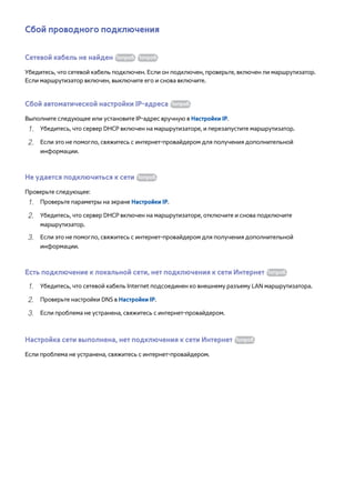 Сбой проводного подключения 
Сетевой кабель не найден Попроб. Попроб. 
Убедитесь, что сетевой кабель подключен. Если он подключен, проверьте, включен ли маршрутизатор. 
Если маршрутизатор включен, выключите его и снова включите. 
Сбой автоматической настройки IP-адреса Попроб. 
Выполните следующее или установите IP-адрес вручную в Настройки IP. 
111 Убедитесь, что сервер DHCP включен на маршрутизаторе, и перезапустите маршрутизатор. 
222 Если это не помогло, свяжитесь с интернет-провайдером для получения дополнительной 
информации. 
Не удается подключиться к сети Попроб. 
Проверьте следующее: 
111 Проверьте параметры на экране Настройки IP. 
222 Убедитесь, что сервер DHCP включен на маршрутизаторе, отключите и снова подключите 
маршрутизатор. 
333 Если это не помогло, свяжитесь с интернет-провайдером для получения дополнительной 
информации. 
Есть подключение к локальной сети, нет подключения к сети Интернет Попроб. 
111 Убедитесь, что сетевой кабель Internet подсоединен ко внешнему разъему LAN маршрутизатора. 
222 Проверьте настройки DNS в Настройки IP. 
333 Если проблема не устранена, свяжитесь с интернет-провайдером. 
Настройка сети выполнена, нет подключения к сети Интернет Попроб. 
Если проблема не устранена, свяжитесь с интернет-провайдером. 
 