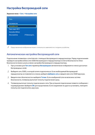 Настройка беспроводной сети 
Экранное меню > Сеть > Настройки сети 
Сеть 
Состояние сети 
Настройки сети 
Прям. подкл. Wi-Fi 
Настройки AllShare 
Имя устройства [TV]Samsung LE... 
"" Представленное изображение может отличаться в зависимости от модели устройства. 
Автоматическая настройка беспроводной сети 
Подключение телевизора к сети Internet с помощью беспроводного маршрутизатора. Перед подключением 
проверьте настройки имени сети (SSID) беспроводного маршрутизатора и ключа безопасности. Ключ 
безопасности можно узнать в меню настройки беспроводного маршрутизатора. 
111 При установке для Тип сети параметра Беспроводная автоматически отображается список доступных 
беспроводных сетей. 
222 Выберите сеть (SSID), к которой хотите подключиться. Если необходимый беспроводной 
маршрутизатор не появляется в списке, выберите Добавить сеть и введите имя сети (SSID) вручную. 
333 Введите ключ безопасности и выберите Готово. Если в выбранной сети не включена система 
безопасности, телевизор выполнит попытку подключения сразу. 
444 Телевизор выполнит попытку подключения к сети. При успешном подключении появится сообщение с 
подтверждением. Выберите ОК для продолжения. Если соединение не удастся установить, повторите 
попытку или подключитесь вручную. 
 