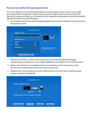 Ручная настройка беспроводной сети 
Если в сети требуется статический IP-адрес, введите значения IP-адреса, маски подсети, шлюза и DNS 
для подключения к сети вручную. Чтобы получить значения IP-адреса, маски подсети, шлюза и DNS, 
обратитесь к своему поставщику услуг Интернета. Более подробную информацию можно найти в разделе 
"Динамические или статические IP-адреса". 
111 При установке для Тип сети параметра Беспроводная автоматически отображается список доступных 
беспроводных сетей. 
Настройки сети 
Выберите тип сети. 
Тип сети 
Беспроводная сеть 
AP0000 
AP0001 
Добавить сеть TV можно подключить к Интернету. 
Выберите беспроводную сеть. 
Обновить WPS(PBC) 
222 Выберите сеть (SSID), к которой хотите подключиться. Если необходимый беспроводной 
маршрутизатор не появляется в списке, выберите Добавить сеть и введите имя сети (SSID) вручную. 
333 Введите ключ безопасности и выберите Готово. Если в выбранной сети не включена система 
безопасности, телевизор выполнит попытку подключения сразу. 
444 Выберите Стоп, когда телевизор попытается подключиться к сети. Как только соединение будет 
прервано, выберите Настройки IP. 
Настройки сети 
Проверка соединения отменена. 
Тест беспроводного сетевого соединения остановлен. 
Изменение сети Настройки IP Повторить Закрыть 
 