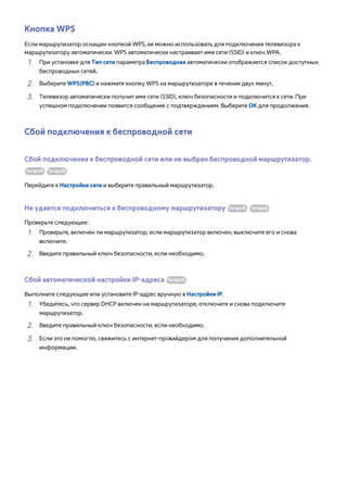 Кнопка WPS 
Если маршрутизатор оснащен кнопкой WPS, ее можно использовать для подключения телевизора к 
маршрутизатору автоматически. WPS автоматически настраивает имя сети (SSID) и ключ WPA. 
111 При установке для Тип сети параметра Беспроводная автоматически отображается список доступных 
беспроводных сетей. 
222 Выберите WPS(PBC) и нажмите кнопку WPS на маршрутизаторе в течение двух минут. 
333 Телевизор автоматически получит имя сети (SSID), ключ безопасности и подключится к сети. При 
успешном подключении появится сообщение с подтверждением. Выберите ОК для продолжения. 
Сбой подключения к беспроводной сети 
Сбой подключения к беспроводной сети или не выбран беспроводной маршрутизатор. 
Попроб. Попроб. 
Перейдите к Настройки сети и выберите правильный маршрутизатор. 
Не удается подключиться к беспроводному маршрутизатору Попроб. Попроб. 
Проверьте следующее: 
111 Проверьте, включен ли маршрутизатор; если маршрутизатор включен, выключите его и снова 
включите. 
222 Введите правильный ключ безопасности, если необходимо. 
Сбой автоматической настройки IP-адреса Попроб. 
Выполните следующее или установите IP-адрес вручную в Настройки IP. 
111 Убедитесь, что сервер DHCP включен на маршрутизаторе, отключите и снова подключите 
маршрутизатор. 
222 Введите правильный ключ безопасности, если необходимо. 
333 Если это не помогло, свяжитесь с интернет-провайдером для получения дополнительной 
информации. 
 