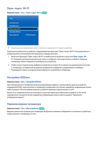 Прям. подкл. Wi-Fi 
Экранное меню > Сеть > Прям. подкл. Wi-Fi Попроб. 
Сеть 
Состояние сети 
Настройки сети 
Прям. подкл. Wi-Fi 
Настройки AllShare 
Имя устройства [TV]Samsung LE... 
"" Представленное изображение может отличаться в зависимости от модели устройства. 
Подключите мобильное устройство, поддерживающее функцию "Прям. подкл. Wi-Fi" непосредственно к 
телевизору без использования беспроводного маршрутизатора. 
111 Включите функцию "Прям. подкл. Wi-Fi" на мобильном устройстве и запустите Прям. подкл. Wi- 
Fi. Телевизор автоматически выполнит поиск и отобразит список доступных устройств. Название 
телевизора также отобразится на мобильном устройстве. 
222 Чтобы начать подключение, выберите устройство из списка. Если запрос на подключение поступает 
с телевизора, на мобильном устройстве отобразится сообщение с разрешением, и наоборот. 
Подтвердите запрос на подключение мобильного устройства к телевизору. 
Настройки AllShare 
Экранное меню > Сеть > Настройки AllShare 
При помощи данного телевизора можно воспроизводить файлы с компьютеров и других устройств с 
поддержкой DLNA, подключенных к телевизору посредством сети. Более подробную информацию можно 
найти в разделе "Использование внешних устройств хранения, подключенных к сети". 
Кроме того, телевизор можно использовать в качестве экрана для мобильных устройств, в том числе 
смартфонов и планшетов. Более подробную информацию можно найти в разделе "Зеркальное 
отображение экрана". 
Переименование телевизора 
Экранное меню > Сеть > Имя устройства Попроб. 
Введите уникальное название для телевизора. Выбранное название отображается на внешних устройствах, 
подключенных к телевизору по сети. 
 