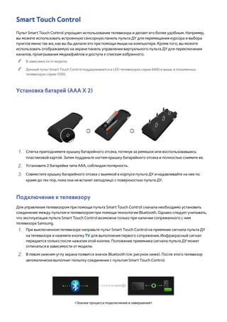 Smart Touch Control 
Пульт Smart Touch Control упрощает использование телевизора и делает его более удобным. Например, 
вы можете использовать встроенную сенсорную панель пульта ДУ для перемещения курсора и выбора 
пунктов меню так же, как вы бы делали это при помощи мыши на компьютере. Кроме того, вы можете 
использовать отображаемую на экране панель управления виртуального пульта ДУ для переключения 
каналов, проигрывания медиафайлов и доступа к спискам избранного. 
"" В зависимости от модели. 
"" Данный пульт Smart Touch Control поддерживается в LED-телевизорах серии 6400 и выше, в плазменных 
телевизорах серии 5500. 
Установка батарей (ААА Х 2) 
111 Слегка приподнимите крышку батарейного отсека, потянув за ремешок или воспользовавшись 
пластиковой картой. Затем подденьте ногтем крышку батарейного отсека и полностью снимите ее. 
222 Установите 2 батарейки типа ААА, соблюдая полярность. 
333 Совместите крышку батарейного отсека с выемкой в корпусе пульта ДУ и надавливайте на нее по 
краям до тех пор, пока она не встанет заподлицо с поверхностью пульта ДУ. 
Подключение к телевизору 
Для управления телевизором при помощи пульта Smart Touch Control сначала необходимо установить 
соединение между пультом и телевизором при помощи технологии Bluetooth. Однако следует учитывать, 
что эксплуатация пульта Smart Touch Control возможна только при наличии сопряженного с ним 
телевизора Samsung. 
111 При выключенном телевизоре направьте пульт Smart Touch Control на приемник сигнала пульта ДУ 
на телевизоре и нажмите кнопку TV для выполнения первого сопряжения. Инфракрасный сигнал 
передается только после нажатия этой кнопки. Положение приемника сигнала пульта ДУ может 
отличаться в зависимости от модели. 
222 В левом нижнем углу экрана появится значок Bluetooth (см. рисунок ниже). После этого телевизор 
автоматически выполнит попытку соединения с пультом Smart Touch Control. 
<Значки процесса подключения и завершения> 
 