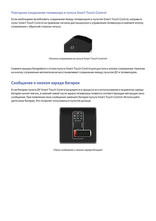 Повторное соединение телевизора и пульта Smart Touch Control 
Если необходимо возобновить соединение между телевизором и пультом Smart Touch Control, направьте 
пульт Smart Touch Control на приемник сигнала дистанционного управления телевизора и нажмите кнопку 
сопряжения с обратной стороны пульта. 
<Кнопка сопряжения на пульте Smart Touch Control> 
Снимите крышку батарейного отсека пульта Smart Touch Control для доступа к кнопке сопряжения. Нажатие 
на кнопку сопряжения автоматически восстанавливает соединение между пультом ДУ и телевизором. 
Сообщение о низком заряде батареи 
Если батареи пульта ДУ Smart Touch Control разрядятся в процессе его использования и индикатор заряда 
батареи начнет мигать, в нижней левой части экрана телевизора появится соответствующее мигающее окно 
сообщения. При появлении окна сообщения замените батареи пульта Smart Touch Control. Используйте 
щелочные батареи. Это позволит пользоваться пультом дольше. 
<Окно сообщения о низком заряде батареи> 
 
