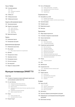 Часы и Таймер 
104 Установка времени 
104 Авто 
104 Смещение по времени 
105 Ручной 
105 Таймер сна 
105 Таймер включения 
106 Таймер выключения 
Защита и обслуживание экрана 
107 Экономный режим 
108 Защита от выгорания 
108 Сдвиг пикселов 
108 Время автозащиты 
109 Прокрутка 
109 Серый сбоку 
109 Время автозащиты 
Пароль 
110 Изменение пароля 
110 Блокировка программ 
Дополнительные функции 
111 Изменение языка меню 
111 Игр. режим 
111 Меры предосторожности и ограничения 
112 BD Wise 
112 Прозрачность меню 
112 Звуковые сигналы 
112 Блокировка панели 
113 Логотип загрузки 
113 Без мерцания 
113 Видео по запросу DivX® 
Функции телевизора SMART TV 
Smart Hub 
114 Условия соглашения, которые необходимо принять для 
использования службы Smart Hub 
115 Уч. зап. Samsung 
115 Создание учетной записи Samsung 
115 Условия и политика конфиденциальн. 
116 Вход в систему 
116 Связывание учетной записи Samsung с другими учетными 
записями 
116 Управление учетными записями 
117 Сброс настроек Smart Hub 
117 Поиск 
117 Поиск ключевых слов 
117 Настройка области поиска. 
117 Режим "Спорт" 
118 Сост. и Оповещение 
118 Управл. движениями – настройка 
118 Настройка учетной записи Samsung 
118 Настройка сети 
118 Уведомления 
Социальные сети 
119 Настройки соц. сетей 
119 Проверка приложений 
119 Подключение службы к учетной записи Samsung 
120 Просмотр видео 
120 Профиль друга 
120 Видеозвонок другу 
120 Фильтры 
Приложения 
121 Меры предосторожности 
122 Установка стандартных приложений 
122 Запуск приложения 
122 Samsung Apps 
122 Поиск приложений 
122 Установка приложений 
123 Управления приложениями 
123 Изм. мои прилож. 
123 Изменение порядка 
123 Удаление приложений 
123 Добавление приложений 
124 Удаление приложений 
124 Управление папками приложений 
124 Блокировка/разблокировка приложения 
124 Обновление приложения 
125 Fitness 
125 Создание профиля 
125 Kids 
126 Web Browser 
126 Социальные сети 
126 Связывание учетных записей служб 
126 3D Explorer 
127 Парам. прилож. 
127 Авт. бег. стр. 
127 Push Notifications Настройки 
127 Прилож, зав. от канала 
127 Свойства 
В эфире 
129 Настр. "На ТВ" 
129 Уст."На ТВ" 
129 Уведомл. рекомендации 
129 Метод рекомендации 
129 Блок. сод. для взр. 
130 Автозапуск 
130 Просмотр эфирных рекомендуемых программ 
130 Информация о запланированной рекомендуемой 
программе 
130 Включение телегида 
 