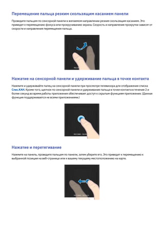 Перемещение пальца резким скользящим касанием панели 
Проведите пальцем по сенсорной панели в желаемом направлении резким скользящим касанием. Это 
приведет к перемещению фокуса или прокручиванию экрана. Скорость и направление прокрутки зависят от 
скорости и направления перемещения пальца. 
Нажатие на сенсорной панели и удерживание пальца в точке контакта 
Нажмите и удерживайте палец на сенсорной панели при просмотре телевизора для отображения списка 
Спис.КАН. Кроме того, щелчок по сенсорной панели и удерживание пальца в точке контакта в течение 2 и 
более секунд во время работы приложения обеспечивает доступ к скрытым функциям приложения. (Данная 
функция поддерживается не всеми приложениями.) 
Нажатие и перетягивание 
Нажмите на панель, проведите пальцем по панели, затем уберите его. Это приведет к перемещению к 
выбранной позиции на веб-странице или к вашему текущему местоположению на карте. 
 