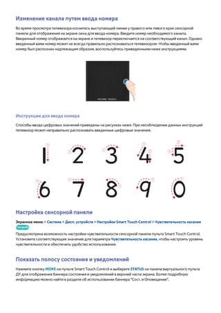 Изменение канала путем ввода номера 
Во время просмотра телевизора коснитесь выступающей линии у правого или левого края сенсорной 
панели для отображения на экране окна для ввода номера. Введите номер необходимого канала. 
Введенный номер отображается на экране и телевизор переключается на соответствующий канал. Однако 
введенный вами номер может не всегда правильно распознаваться телевизором. Чтобы введенный вами 
номер был распознан надлежащим образом, воспользуйтесь приведенными ниже инструкциями. 
Инструкции для ввода номера 
Способы ввода цифровых значений приведены на рисунках ниже. При несоблюдении данных инструкций 
телевизор может неправильно распознавать введенные цифровые значения. 
Настройка сенсорной панели 
Экранное меню > Система > Дисп. устройств > Настройки Smart Touch Control > Чувствительность касания 
Попроб. 
Предусмотрена возможность настройки чувствительности сенсорной панели пульта Smart Touch Control. 
Установите соответствующее значение для параметра Чувствительность касания, чтобы настроить уровень 
чувствительности и обеспечить удобство использования. 
Показать полосу состояния и уведомлений 
Нажмите кнопку MORE на пульте Smart Touch Control и выберите STATUS на панели виртуального пульта 
ДУ для отображения баннера состояния и уведомлений в верхней части экрана. Более подробную 
информацию можно найти в разделе об использовании баннера "Сост. и Оповещение". 
 