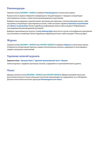Рекомендации 
Нажмите кнопку RECOMM. / SEARCH и выберите Рекомендуется в списке внизу экрана. 
В результате на экране отобразится информация о текущей передаче / передаче, которая будет 
транслироваться позже, а также список рекомендованных приложений. 
Выберите транслируемую в данный момент программу для перехода к соответствующему каналу, либо 
программу, которая будет транслироваться позже, чтобы настроить параметр Просмотр по расписанию 
или Запись по расписанию. Более подробную информацию можно найти в разделе "Информация о 
запланированной рекомендуемой программе". 
Выберите приложение для запуска. Служба Samsung Apps запустится в случае, если выбранное приложение 
не установлено в телевизоре. Более подробную информацию можно найти в разделе "Samsung Apps". 
Журнал 
Нажмите кнопку RECOMM. / SEARCH (или HISTORY/SEARCH) и выберите Журнал в списке внизу экрана. 
Отобразится интерактивный перечень недавно просмотренных каналов, содержимого мультимедиа и 
недавно запущенных приложений. 
Удаление записей журнала 
Экранное меню > Функции Smart > Удаление просмотренной части > Журнал 
Записи журнала о недавних просмотрах каналов, содержимого и приложений можно удалить. 
Поиск 
Дважды нажмите кнопку RECOMM. / SEARCH (или HISTORY/SEARCH). Введите критерий поиска для 
выполнения поиска не только в большом количестве приложений и их содержимом, но и в Интернете. 
Данная кнопка может выполнять функцию Рекомендуется или Поиск. 
 