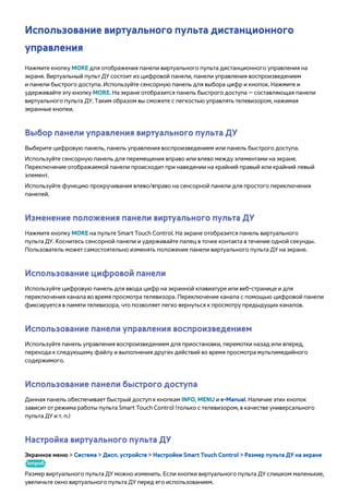 Использование виртуального пульта дистанционного 
управления 
Нажмите кнопку MORE для отображения панели виртуального пульта дистанционного управления на 
экране. Виртуальный пульт ДУ состоит из цифровой панели, панели управления воспроизведением 
и панели быстрого доступа. Используйте сенсорную панель для выбора цифр и кнопок. Нажмите и 
удерживайте эту кнопку MORE. На экране отобразится панель быстрого доступа — составляющая панели 
виртуального пульта ДУ. Таким образом вы сможете с легкостью управлять телевизором, нажимая 
экранные кнопки. 
Выбор панели управления виртуального пульта ДУ 
Выберите цифровую панель, панель управления воспроизведением или панель быстрого доступа. 
Используйте сенсорную панель для перемещения вправо или влево между элементами на экране. 
Переключение отображаемой панели происходит при наведении на крайний правый или крайний левый 
элемент. 
Используйте функцию прокручивания влево/вправо на сенсорной панели для простого переключения 
панелей. 
Изменение положения панели виртуального пульта ДУ 
Нажмите кнопку MORE на пульте Smart Touch Control. На экране отобразится панель виртуального 
пульта ДУ. Коснитесь сенсорной панели и удерживайте палец в точке контакта в течение одной секунды. 
Пользователь может самостоятельно изменять положение панели виртуального пульта ДУ на экране. 
Использование цифровой панели 
Используйте цифровую панель для ввода цифр на экранной клавиатуре или веб-странице и для 
переключения канала во время просмотра телевизора. Переключение канала с помощью цифровой панели 
фиксируется в памяти телевизора, что позволяет легко вернуться к просмотру предыдущих каналов. 
Использование панели управления воспроизведением 
Используйте панель управления воспроизведением для приостановки, перемотки назад или вперед, 
перехода к следующему файлу и выполнения других действий во время просмотра мультимедийного 
содержимого. 
Использование панели быстрого доступа 
Данная панель обеспечивает быстрый доступ к кнопкам INFO, MENU и e-Manual. Наличие этих кнопок 
зависит от режима работы пульта Smart Touch Control (только с телевизором, в качестве универсального 
пульта ДУ и т. п.) 
Настройка виртуального пульта ДУ 
Экранное меню > Система > Дисп. устройств > Настройки Smart Touch Control > Размер пульта ДУ на экране 
Попроб. 
Размер виртуального пульта ДУ можно изменить. Если кнопки виртуального пульта ДУ слишком маленькие, 
увеличьте окно виртуального пульта ДУ перед его использованием. 
 