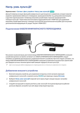 Настр. унив. пульта ДУ 
Экранное меню > Система > Дисп. устройств > Настр. унив. пульта ДУ Попроб. 
Данный телевизор оснащен функцией универсального дистанционного управления, которая позволяет 
управлять приемниками кабельного телевидения, проигрывателями Blu-ray, домашними кинотеатрами 
и другими подключенными к телевизору внешними устройствами сторонних производителей с 
помощью пульта ДУ. Также можно воспользоваться функцией Anynet+ (HDMI-CEC) для управления 
внешними устройствами Samsung с помощью пульта ДУ без дополнительной настройки. Для получения 
дополнительной информации см. раздел "Anynet+ (HDMI-CEC)". 
Подключение КАБЕЛЯ ИНФРАКРАСНОГО ПЕРЕХОДНИКА 
Как указано на рисунке выше, расстояние между КАБЕЛЕМ ИНФРАКРАСНОГО ПЕРЕХОДНИКА и внешним 
устройством должно составлять не менее 5 см. КАБЕЛЬ ИНФРАКРАСНОГО ПЕРЕХОДНИКА следует 
направить на приемник дистанционного управления внешнего устройства. При этом следует учитывать, что 
между КАБЕЛЕМ ИНФРАКРАСНОГО ПЕРЕХОДНИКА и внешним устройством не должно быть препятствий 
для передачи сигнала. Наличие препятствий помешает передаче сигнала пульта ДУ. 
"" Цвет и конструкция кабеля инфракрасного переходника могут отличаться в зависимости от модели. 
Добавление внешнего устройства 
111 Включите внешнее устройство, для управления которым вы хотите настроить функцию 
универсального пульта ДУ, и нажмите кнопку SOURCE для перехода к экрану Источник. 
222 Выберите Настр. унив. пульта ДУ в верхней части экрана. Будет запущен процесс настройки 
универсального пульта ДУ. 
333 Следуйте инструкциям на экране для Настр. унив. пульта ДУ. Если данная функция не работает 
должным образом, настройте пульт ДУ, введя номер модели вручную. 
 