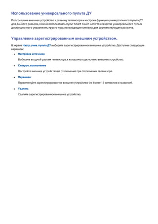 Использование универсального пульта ДУ 
Подсоединив внешнее устройство к разъему телевизора и настроив функцию универсального пульта ДУ 
для данного разъема, можно использовать пульт Smart Touch Control в качестве универсального пульта 
дистанционного управления, просто посылая входящие сигналы для соответствующего разъема. 
Управление зарегистрированным внешним устройством. 
В экране Настр. унив. пульта ДУ выберите зарегистрированное внешнее устройство. Доступны следующие 
варианты: 
●● Настройка источника 
Выберите входной разъем телевизора, к которому подключено внешнее устройство. 
●● Синхрон. выключение 
Настройте внешнее устройство на отключение при отключении телевизора. 
●● Переимен. 
Переименуйте зарегистрированное внешнее устройство (не более 15 символов в названии). 
●● Удалить 
Удалите зарегистрированное внешнее устройство. 
 