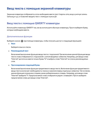 Ввод текста с помощью экранной клавиатуры 
Экранная клавиатура отображается, если необходимо ввести текст (пароль сети, вход в учетную запись 
Samsung и т.д.), и позволяет вводить текст с помощью пульта ДУ. 
Ввод текста с помощью QWERTY клавиатуры 
Используйте клавиатуру QWERTY так, как вы используете обычную клавиатуру. Просто выберите буквы, 
которые необходимо ввести. 
Дополнительные функции 
Выберите значок при помощи клавиатуры, чтобы получить доступ к следующим функциям: 
●● Язык 
Выберите язык из списка. 
●● Рекомендуемый текст 
Включение/выключение функции ввода текста с подсказкой. При включении данной функции ввода 
текста слова отображаются с подсказкой с учетом вводимых символов. Например, для ввода слова 
"Internet" достаточно ввести только буквы "In" и выбрать слово "Internet" из списка рекомендуемых 
слов. 
●● Прогнозирование следующей буквы 
Включение/выключение функции предиктивного ввода текста. Включение функции предиктивного 
ввода текста исключает необходимость поиска и нажатия клавиш отдельных символов. Тем не менее, 
данная функция ограничена словами, ранее добавленными в словарь. Например, для ввода слова 
"Internet" выберите "I". Предполагаемое слово отобразится рядом с клавишей I. Просто выберите 
предлагаемое слово для ввода слова "Internet". 
 