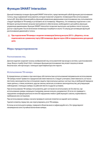 Функция SMART Interaction 
Данный телевизор оснащен функцией SMART Interaction, представляющей собой функцию распознавания 
голоса, лица и движений пользователя, которая позволяет управлять телевизором без использования 
пульта ДУ. Для обеспечения работы функций управления движениями и распознавания лиц пользователю 
следует приобрести ТВ-камеру и установить ее на телевизор. Убедитесь, что телевизор подключен к сети 
Интернет для выполнения загрузки программного обеспечения, необходимого для работы функции 
управления движениями. Функция SMART Interaction позволяет выполнять настройки и легко получать 
доступ к функциям. После включения телевизора потребуется около 15 секунд для активации функций 
распознавания движений и голоса. 
[[ При подключении TВ-камеры к моделям телевизоров Samsung выпуска 2013 г. убедитесь, что вы 
подключаете ее к указанному порту USB телевизора. Другие порты USB не предназначены для данной 
цели. 
Меры предосторожности 
Распознавание лиц 
Данное изделие сохраняет эскизы изображений лиц пользователей при входе в систему с распознаванием 
лица. Вход в службу Smart Hub с помощью функции распознавания лиц может оказаться менее 
безопасным, чем при входе с помощью идентификатора или пароля. 
Использование ТВ-камеры 
В определенных условиях и при некоторых обстоятельствах использование/неправильное использование 
ТВ-камеры может привести к юридической ответственности. Следует учитывать ответственность согласно 
местному законодательству в отношении защиты персональных данных частных лиц и свободной передачи 
таких данных, а также, возможно, другие законы, включая уголовное законодательство, регулирующие 
наблюдение с помощью камеры на рабочем месте и в других условиях. 
При использовании ТВ-камеры пользователь дает согласие не использовать ее (i) в местах, где 
использование камеры запрещено (например, ванная комната, раздевалка), (ii) если это приведет к 
нарушению конфиденциальности или (iii) нарушению любого действующего закона, нормативного 
требования или соглашения. 
При использовании камеры сначала проверьте наличие этикетки на задней части камеры. 
Удалите этикетку перед тем, как отрегулировать угол ТВ-камеры. 
Если вы не используете камеру, поверните объектив вниз и зафиксируйте его. Это предотвратит 
ненамеренное или случайное включение камеры. 
 