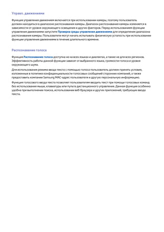 Управл. движениями 
Функция управления движением включается при использовании камеры, поэтому пользователь 
должен находиться в диапазоне распознавания камеры. Диапазон распознавания камеры изменяется в 
зависимости от уровня окружающего освещения и других факторов. Перед использованием функции 
управления движениями запустите Проверка среды управления движениями для определения диапазона 
распознавания камеры. Пользователи могут начать испытывать физическую усталость при использовании 
функции управления движениями в течение длительного времени. 
Распознавание голоса 
Функция Распознавание голоса доступна не на всех языках и диалектах, а также не для всех регионов. 
Эффективность работы данной функции зависит от выбранного языка, громкости голоса и уровня 
окружающего шума. 
Для использования режима ввода текста с помощью голоса пользователь должен принять условия, 
изложенные в политике конфиденциальности голосовых сообщений сторонних компаний, а также 
предоставить компании Samsung MAC-адрес пользователя и другую персональную информацию. 
Функция голосового ввода текста позволяет пользователям вводить текст при помощи голосовых команд 
без использования мыши, клавиатуры или пульта дистанционного управления. Данная функция особенно 
удобна при выполнении поиска, использовании веб-браузера и других приложений, требующих ввода 
текста. 
 