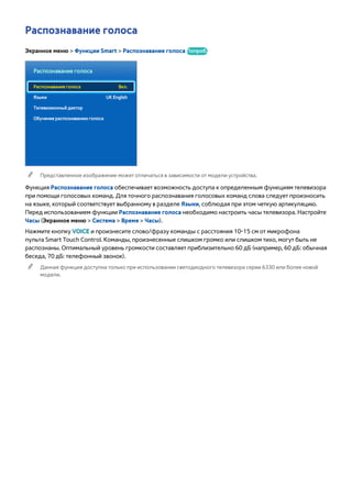 Распознавание голоса 
Экранное меню > Функции Smart > Распознавание голоса Попроб. 
Распознавание голоса 
Распознавание голоса Вкл. 
Языки UK English 
Телевизионный диктор 
Обучение распознаванию голоса 
"" Представленное изображение может отличаться в зависимости от модели устройства. 
Функция Распознавание голоса обеспечивает возможность доступа к определенным функциям телевизора 
при помощи голосовых команд. Для точного распознавания голосовых команд слова следует произносить 
на языке, который соответствует выбранному в разделе Языки, соблюдая при этом четкую артикуляцию. 
Перед использованием функции Распознавание голоса необходимо настроить часы телевизора. Настройте 
Часы (Экранное меню > Система > Время > Часы). 
Нажмите кнопку VOICE и произнесите слово/фразу команды с расстояния 10-15 см от микрофона 
пульта Smart Touch Control. Команды, произнесенные слишком громко или слишком тихо, могут быть не 
распознаны. Оптимальный уровень громкости составляет приблизительно 60 дБ (например, 60 дБ: обычная 
беседа, 70 дБ: телефонный звонок). 
"" Данная функция доступна только при использовании светодиодного телевизора серии 6330 или более новой 
модели. 
 