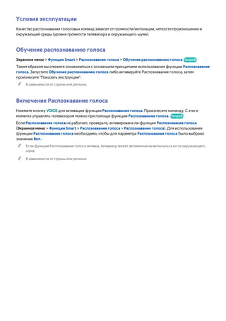 Условия эксплуатации 
Качество распознавания голосовых команд зависит от громкости/интонации, четкости произношения и 
окружающей среды (уровня громкости телевизора и окружающего шума). 
Обучение распознаванию голоса 
Экранное меню > Функции Smart > Распознавание голоса > Обучение распознаванию голоса Попроб. 
Таким образом вы сможете ознакомиться с основными принципами использования функции Распознавание 
голоса. Запустите Обучение распознаванию голоса либо активируйте Распознавание голоса, затем 
произнесите "Показать инструкции". 
"" В зависимости от страны или региона. 
Включение Распознавание голоса 
Нажмите кнопку VOICE для активации функции Распознавание голоса. Произнесите команду. С этого 
момента управлять телевизором можно при помощи функции Распознавание голоса. Попроб. 
Если Распознавание голоса не работает, проверьте, активирована ли функция Распознавание голоса 
(Экранное меню > Функции Smart > Распознавание голоса > Распознавание голоса). Для использования 
функции Распознавание голоса необходимо, чтобы для параметра Распознавание голоса было выбрано 
значение Вкл.. 
"" Если функция Распознавание голоса активна, телевизор может автоматически включаться из-за окружающего 
шума. 
"" В зависимости от страны или региона. 
 