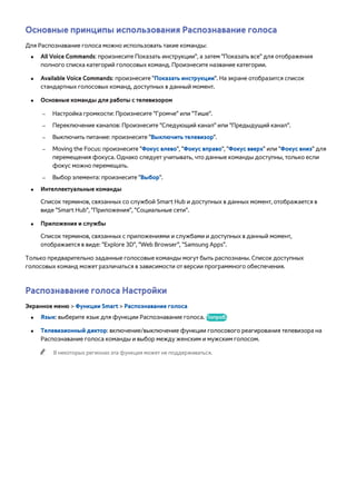Основные принципы использования Распознавание голоса 
Для Распознавание голоса можно использовать такие команды: 
●● All Voice Commands: произнесите Показать инструкции", а затем "Показать все" для отображения 
полного списка категорий голосовых команд. Произнесите название категории. 
●● Available Voice Commands: произнесите "Показать инструкции". На экране отобразится список 
стандартных голосовых команд, доступных в данный момент. 
●● Основные команды для работы с телевизором 
–– Настройка громкости: Произнесите "Громче" или "Тише". 
–– Переключение каналов: Произнесите "Следующий канал" или "Предыдущий канал". 
–– Выключить питание: произнесите "Выключить телевизор". 
–– Moving the Focus: произнесите "Фокус влево", "Фокус вправо", "Фокус вверх" или "Фокус вниз" для 
перемещения фокуса. Однако следует учитывать, что данные команды доступны, только если 
фокус можно перемещать. 
–– Выбор элемента: произнесите "Выбор". 
●● Интеллектуальные команды 
Список терминов, связанных со службой Smart Hub и доступных в данных момент, отображается в 
виде "Smart Hub", "Приложения", "Социальные сети". 
●● Приложения и службы 
Список терминов, связанных с приложениями и службами и доступных в данный момент, 
отображается в виде: "Explore 3D", "Web Browser", "Samsung Apps". 
Только предварительно заданные голосовые команды могут быть распознаны. Список доступных 
голосовых команд может различаться в зависимости от версии программного обеспечения. 
Распознавание голоса Настройки 
Экранное меню > Функции Smart > Распознавание голоса 
●● Язык: выберите язык для функции Распознавание голоса. Попроб. 
●● Телевизионный диктор: включение/выключение функции голосового реагирования телевизора на 
Распознавание голоса команды и выбор между женским и мужским голосом. 
"" В некоторых регионах эта функция может не поддерживаться. 
 