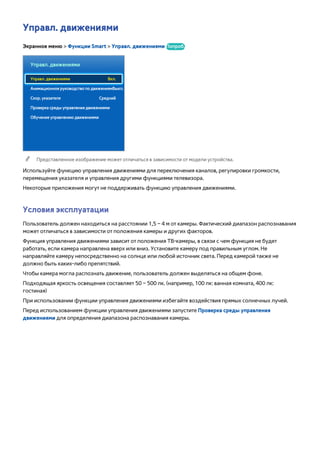 Управл. движениями 
Экранное меню > Функции Smart > Управл. движениями Попроб. 
Управл. движениями 
Управл. движениями Вкл. 
Анимационное руководство по движениям Выкл. 
Скор. указателя Средний 
Проверка среды управления движениями 
Обучение управлению движениями 
"" Представленное изображение может отличаться в зависимости от модели устройства. 
Используйте функцию управления движениями для переключения каналов, регулировки громкости, 
перемещения указателя и управления другими функциями телевизора. 
Некоторые приложения могут не поддерживать функцию управления движениями. 
Условия эксплуатации 
Пользователь должен находиться на расстоянии 1,5 – 4 м от камеры. Фактический диапазон распознавания 
может отличаться в зависимости от положения камеры и других факторов. 
Функция управления движениями зависит от положения ТВ-камеры, в связи с чем функция не будет 
работать, если камера направлена вверх или вниз. Установите камеру под правильным углом. Не 
направляйте камеру непосредственно на солнце или любой источник света. Перед камерой также не 
должно быть каких-либо препятствий. 
Чтобы камера могла распознать движение, пользователь должен выделяться на общем фоне. 
Подходящая яркость освещения составляет 50 – 500 лк. (например, 100 лк: ванная комната, 400 лк: 
гостиная) 
При использовании функции управления движениями избегайте воздействия прямых солнечных лучей. 
Перед использованием функции управления движениями запустите Проверка среды управления 
движениями для определения диапазона распознавания камеры. 
 