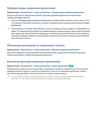Проверка среды управления движениями 
Экранное меню > Функции Smart > Управл. движениями > Проверка среды управления движениями 
Запустите данный тест перед использованием функции управления движения для обеспечения 
надлежащей эффективности. 
111 Запустите Проверка среды управления движениями и выберите Пуск, находясь на расстоянии 1,5–4 м 
от телевизора. Отражение лучей света на экране телевизора может ухудшить работу функции Управл. 
движениями. 
222 Отрегулируйте угол камеры таким образом, чтобы вы находились внутри квадрата, отображаемого на 
экране. По завершении регулировки угла камеры медленно проведите рукой слева направо. Протяните 
руку, ладонь при этом должна быть направлена на телевизор. Когда телевизор распознает движение, 
на экране телевизора появляется курсор в форме стрелки. Если не удается выполнить распознавание 
лица, повторите попытку. 
Обучающее руководство по управлению голосом 
Экранное меню > Функции Smart > Управл. движениями > Обучение управлению движениями 
Простой и интересный способ ознакомления с функцией Управл. движениями. Активируйте функцию 
Управл. движениями и следуйте инструкциям руководства. 
Включение функции управления движениями 
Экранное меню > Функции Smart > Управл. движениями > Управл. движениями Попроб. 
Поднимите руку, ладонь при этом должна быть направлена на телевизор. Задержите ее, потом медленно 
проведите рукой из стороны в сторону три-четыре раза. После того как движение рукой будет успешно 
распознано, функция Motion Control включится, и на экране появится курсор. 
"" Если рука будет находиться вне диапазона распознавания ТВ-камеры, функция управления движениями 
выключится. Чтобы снова активировать функцию, в течение 3 секунд поднимите руку. 
 
