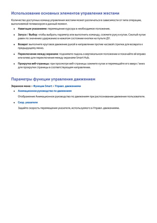 Использование основных элементов управления жестами 
Количество доступных команд управления жестами может различаться в зависимости от типа операции, 
выполняемой телевизором в данный момент. 
●● Навигация указаниями: перемещение курсора в необходимое положение. 
●● Запуск / Выбор: чтобы выбрать параметр или выполнить команду, сожмите руку в кулак. Сжатый кулак 
равен по значению удержанию в нажатом состоянии кнопки на пульте ДУ. 
●● Возврат: выполните круговое движение рукой в направлении против часовой стрелки для возврата к 
предыдущему меню. 
●● Переключение между экранами: поднимите ладонь в вертикальном положении и покачайте ей вправо 
или влево для переключения между экранами Smart Hub. 
●● Прокрутка веб-страницы: при просмотре веб-страницы зажмите кулак и перемещайте его вверх / вниз 
для прокрутки страницы в соответствующем направлении. 
Параметры функции управления движением 
Экранное меню > Функции Smart > Управл. движениями 
●● Анимационное руководство по движениям 
Отображение Анимационное руководство по движениям при распознавании движения пользователя. 
●● Скор. указателя 
Задайте скорость перемещения указателя, используемого в Управл. движениями. 
 