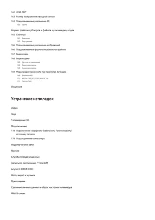 162 VESA DMT 
163 Размер изображения и входной сигнал 
163 Поддерживаемые разрешения 3D 
163 HDMI 
Формат файлов субтитров и файлов мультимедиа, кодек 
165 Субтитры 
165 Внешние 
165 Внутренние 
166 Поддерживаемые разрешения изображений 
166 Поддерживаемые форматы музыкальных файлов 
167 Видеокодек 
168 Видеокодеки 
168 Другие ограничения 
168 Видеодекодеры 
168 Аудиодекодеры 
169 Меры предосторожности при просмотре 3D-видео 
169 ВНИМАНИЕ! 
170 МЕРЫ ПРЕДОСТОРОЖНОСТИ 
171 ГАРАНТИЯ 
Лицензия 
Устранение неполадок 
Экран 
Звук 
Телевидение 3D 
Подключение 
178 Подключение к эфирному (кабельному / спутниковому) 
источнику сигнала 
179 Подсоединение компьютера 
Подключение к сети 
Прочее 
Служба передачи данных 
Запись по расписанию / Timeshift 
Anynet+ (HDMI-CEC) 
Фото, видео и музыка 
Приложения 
Удаление личных данных и сброс настроек телевизора 
Web Browser 
 