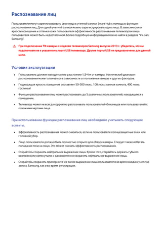 Распознавание лиц 
Пользователи могут зарегистрировать свои лица в учетной записи Smart Hub с помощью функции 
распознавания лиц. Для одной учетной записи можно зарегистрировать одно лицо. В зависимости от 
яркости освещения и оттенка кожи пользователя эффективность распознавания телевизором лица 
пользователя может быть недостаточной. Более подробную информацию можно найти в разделе "Уч. зап. 
Samsung". 
[[ При подключении TВ-камеры к моделям телевизоров Samsung выпуска 2013 г. убедитесь, что вы 
подключаете ее к указанному порту USB телевизора. Другие порты USB не предназначены для данной 
цели. 
Условия эксплуатации 
●● Пользователь должен находиться на расстоянии 1,5-4 м от камеры. Фактический диапазон 
распознавания может отличаться в зависимости от положения камеры и других факторов. 
●● Подходящая яркость освещения составляет 50-500 люкс. 100 люкс: ванная комната, 400 люкс: 
гостиная) 
●● Функция распознавания лиц может распознавать до 5 различных пользователей, находящихся в 
помещении. 
●● Телевизор может не всегда корректно распознавать пользователей-близнецов или пользователей с 
похожими чертами лица. 
При использовании функции распознавания лиц необходимо учитывать следующие 
аспекты. 
●● Эффективность распознавания может снизиться, если на пользователе солнцезащитные очки или 
головной убор. 
●● Лицо пользователя должно быть полностью открыто для обзора камеры. Следует также избегать 
попадания тени на лицо. Это может снизить эффективность распознавания. 
●● Старайтесь сохранять нейтральное выражение лица. Кроме того, старайтесь держать губы по 
возможности сомкнутыми и одновременно сохранять нейтральное выражение лица. 
●● Старайтесь сохранять примерно то же самое выражение лица пользователя во время входа в учетную 
запись Samsung, как и во время регистрации. 
 
