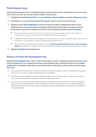 Регистрация лица 
Чтобы зарегистрировать лицо, необходимо войти в учетную запись Smart Hub. Войдите в учетную запись 
Smart Hub. Если у вас нет учетной записи, создайте новую запись. 
111 Перейдите в меню Функции Smart > Уч. зап. Samsung > Измен. профиля и выберите Зарегистр. лицо. 
222 Ознакомьтесь с инструкцией, нажмите ОК и введите пароль учетной записи Samsung. 
333 Выберите пункт Сфотографировать, при этом на экране появится изображение вашего лица. 
Изображение не должно выходить за пределы красной пунктирной рамки. В случае успешной 
регистрации лица рамка становится зеленой. В случае сбоя регистрации нажмите Повторить. 
"" Лицо пользователя должно быть полностью открыто для обзора камеры. Следует также избегать 
попадания тени на лицо. Это может снизить эффективность распознавания. 
"" Старайтесь сохранять нейтральное выражение лица. Кроме того, старайтесь держать губы по возможности 
сомкнутыми и одновременно сохранять нейтральное выражение лица. 
"" Рекомендуется установить флажок рядом с текстом В целях повышения безопасности я также хочу ввести 
пароль. Если флажок установлен, при входе в режим распознавания лиц необходимо будет ввести пароль. 
444 Выберите Сохранить для завершения. 
Вход в систему распознавания лиц 
Выберите Распознавание лиц, а затем – Пуск в окне входа в систему. Телевизор автоматически распознает 
лицо пользователя. Если не удается выполнить распознавание лица, повторите попытку. Если в Измен. 
профиля был активирован ввод пароля, необходимо ввести свой пароль, чтобы войти в учетную запись 
Smart Hub. 
"" Лицо пользователя должно быть полностью открыто для обзора камеры. Следует также избегать попадания 
тени на лицо. Это может снизить эффективность распознавания. 
"" Старайтесь сохранять нейтральное выражение лица. Кроме того, старайтесь держать губы по возможности 
сомкнутыми и одновременно сохранять нейтральное выражение лица. 
"" После успешного распознавания телевизор входит в систему Smart Hub автоматически. При распознавании 
двух или более зарегистрированных лиц отобразится список соответствующих учетных записей. Выберите 
соответствующую учетную запись. При распознавании незарегистрированного лица появляется сообщение с 
предупреждением. 
 