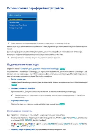 Использование периферийных устройств. 
Дисп. устройств 
Настройки клавиатуры 
Настройки мыши 
Настройки Smart Touch Control 
Настр. унив. пульта ДУ 
"" Представленное изображение может отличаться в зависимости от модели устройства. 
Вместо пульта ДУ данным телевизором можно также управлять при помощи клавиатуры и компьютерной 
мыши. 
Данные периферийные устройства упрощают и делают более удобным использование телевизора. 
Некоторые модели не поддерживают клавиатуры и мыши класса USB HID. 
"" Некоторые модели клавиатур могут не поддерживать данную функцию. 
Подсоединение клавиатуры 
Экранное меню > Система > Дисп. устройств > Настройки клавиатуры Попроб. 
Подсоедините к телевизору клавиатуру для упрощения ввода текста. Для использования клавиатуры USB 
вставьте кабель клавиатуры в порт USB телевизора. Для использования клавиатуры Bluetooth подключите 
ее к телевизору с помощью функции Bluetooth телевизора. 
●● Выбор клавиатуры 
Укажите, какую клавиатуру необходимо использовать. Можно использовать только одну клавиатуру. 
Попроб. 
●● Добавить клавиатуру Bluetooth 
Просмотр списка доступных клавиатур Bluetooth. Выберите необходимую клавиатуру. 
"" Данная функция доступна только при использовании светодиодного телевизора серии 6330 или более 
новой модели. 
●● Параметры клавиатуры 
Настройте язык, тип и другие основные параметры клавиатуры. Попроб. 
Использование клавиатуры 
Для управления телевизором используйте следующие клавиши клавиатуры. 
●● Клавиши со стрелками (перемещение области выделения), Windows (m), Menu (TOOLS), Enter (выбор 
и активация), ESC (RETURN), Numbers (цифры) 
●● F1 (a), F2 (b), F3 ({), F4 (}), F5 ( ), F6 (кнопка SOURCE), F7 (кнопка CH LIST), F8 (кнопка MUTE), F9/ 
F10 (Y), F11/F12 (< P >) 
●● Страница вверх / Страница вниз: прокрутка веб-страницы вверх или вниз. 
 