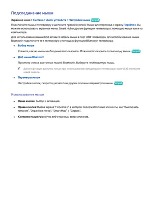 Подсоединение мыши 
Экранное меню > Система > Дисп. устройств > Настройки мыши Попроб. 
Подключите мышь к телевизору и щелкните правой кнопкой мыши для перехода к экрану Перейти к. Вы 
можете использовать экранное меню, Smart Hub и другие функции телевизора с помощью мыши как и на 
компьютере. 
Для использования мыши USB вставьте кабель мыши в порт USB телевизора. Для использования мыши 
Bluetooth подключите ее к телевизору с помощью функции Bluetooth телевизора. 
●● Выбор мыши 
Укажите, какую мышь необходимо использовать. Можно использовать только одну мышь. Попроб. 
●● Доб. мыши Bluetooth 
Просмотр списка доступных мышей Bluetooth. Выберите необходимую мышь. 
"" Данная функция доступна только при использовании светодиодного телевизора серии 6330 или более 
новой модели. 
●● Параметры мыши 
Настройка кнопок, скорости указателя и других основных параметров мыши. Попроб. 
Использование мыши 
●● Левая кнопка: Выбор и активация. 
●● Правая кнопка: Вызов экрана "Перейти к", в котором содержатся такие элементы, как "Выключить 
питание", "Экранное меню", "Smart Hub" и "Сервис". 
●● Колесико мыши:прокрутка веб-страницы вверх или вниз. 
 