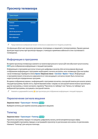 Просмотр телевизора 
Трансляция 
Автонастройка 
Антенна Антенна 
Список каналов 
Телегид 
Диспетчер расписания 
Изменение канала 
Изм. избранное 
"" Представленное изображение может отличаться в зависимости от модели устройства. 
Эта функция облегчает просмотр программы телепередач и сведений о телепрограммах. Однако данные 
функции недоступны при просмотре передач с помощью приемника кабельного или спутникового 
телевидения. 
Информация о программе 
Во время просмотра телевизора нажмите на панели виртуального пульта ДУ или обычном пульте кнопку 
INFO для отображения информации о текущей программе. 
Информация о программе доступна только для цифровых каналов. Для использования функции 
отображения информации о программе необходимо сначала настроить часы телевизора. Для настройки 
часов телевизора перейдите в меню Время (Экранное меню > Система > Время > Часы). Информация 
о программе может отличаться в зависимости от типа входящего сигнала и может быть полностью 
недоступной для определенных программ. 
Во время отображения экрана с информацией о программе коснитесь сенсорной панели для начала записи 
текущей программы. Кроме этого, перетягиванием влево / вправо на сенсорной панели можно просмотреть 
другие программы, а также настроить параметр "Просмотр по таймеру" или "Запись по таймеру" для 
выбранной программы, коснувшись сенсорной панели. 
"" Нажмите и удерживайте кнопку { при просмотре для отображения информации о текущей передаче. 
Переключение сигнала вещания 
Экранное меню > Трансляция > Антенна Попроб. 
Выберите антенну для приема каналов цифрового вещания. 
Телегид 
Экранное меню > Трансляция > Телегид Попроб. 
Просмотр программы передач по каждому цифровому каналу, включая время выхода в эфир. 
Просматривайте программу передач и настраивайте просмотр по расписанию или запись по расписанию. 
Нажмите "Телегид" для запуска телегида. 
 