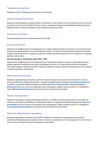 Переключение каналов 
Выберите канал из Телегид для перехода к этому каналу. 
Запись текущей программы 
Выделите транслируемую в данный момент программу, а затем нажмите на панели виртуального пульта ДУ 
или обычном пульте кнопку INFO. Появится экран с подробной информацией. Выберите Запись. Функция 
Запись доступна только для передач, транслируемых в данный момент. 
Изменение категории 
Для переключения списка каналов нажмите кнопку b. 
Быстрая навигация 
Нажмите кнопку a. Откроется всплывающее окно. Перетягиванием влево или вправо на сенсорной панели 
выполняется перемещение на 24 часа назад или вперед, что позволяет быстрее просматривать программу 
передач. Однако выполнить переход ко времени, которое является более ранним по отношению к текущему 
времени, невозможно. 
Для светодиодных телевизоров серии 4500 – 6300 
Нажмите кнопку a. Откроется всплывающее окно. При каждом нажатии кнопки со стрелками влево или 
вправо выделение перемещается на два часа вперед или назад, что позволяет быстрее просматривать 
программу передач. Однако выполнить переход ко времени, которое является более ранним по отношению 
к текущему времени, невозможно. 
Просмотр по расписанию 
Выберите необходимую программу, нажмите на панели виртуального пульта ДУ или обычного пульта 
ДУ кнопку INFO для отображения экрана с подробной информацией. Выберите Просмотр по расписанию 
в экране с подробной информацией для настройки Просмотр по расписанию. Функция Просмотр по 
расписанию доступна только для программ, еще не вышедших в эфир. Нажмите кнопку { и перейдите к 
экрану Диспетчер расписания для просмотра списка сохраненных программ. 
Запись по расписанию 
Выберите программу, которую необходимо записать, и нажмите на панели виртуального пульта ДУ или 
обычном пульте ДУ кнопку INFO для отображения экрана с подробной информацией. Функция Запись по 
расписанию доступна только для программ, еще не вышедших в эфир. Нажмите кнопку { и перейдите к 
экрану Диспетчер расписания для просмотра списка сохраненных программ. 
Просмотр информации о программе 
Выделите программу и нажмите кнопку INFO. Отобразится подробная информация о выделенной 
программе. Информация о программе может отличаться в зависимости от типа входящего сигнала и может 
быть полностью недоступной для определенных программ. 
 