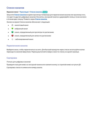 Список каналов 
Экранное меню > Трансляция > Список каналов Попроб. 
Запустите Список каналов во время просмотра телевизора для переключения каналов или просмотра того, 
что идет по другим цифровым каналам. Коснитесь сенсорной панели и удерживайте палец в точке контакта 
в течение двух секунд. Появится экран Список каналов. 
Значки на экране Списка каналов обозначают следующее: 
●● : аналоговый канал 
●● : избранный канал 
●● : канал, определенный для просмотра по расписанию 
●● : канал, определенный для записи по расписанию 
●● : заблокированный канал 
Переключение каналов 
Выберите канал, чтобы переключиться на него. Для быстрой прокрутки через список используйте кнопки 
перехода по каналам вверх/вниз. Переход выполняется вверх и вниз по списку на одной странице. 
Сортировка 
(Только для цифровых каналов) 
Проведите пальцем влево на сенсорной панели или нажмите кнопку со стрелкой влево на пульте ДУ. 
Сортировка списка по имени или номеру канала. 
 