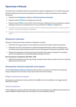 Просмотр e-Manual 
Установленное в телевизоре электронное руководство содержит информацию о его основных функциях. 
Данный телевизор имеет встроенное руководство пользователя. Чтобы воспользоваться им, сделайте 
следующее: 
●● Откройте меню Поддержка и выберите e-Manual (устранение неполадок). 
●● Нажмите кнопку E-MANUAL на стандартном пульте ДУ. 
●● Нажмите кнопку MORE на пульте Smart Touch Control для отображения кнопок управления на экране. 
Проведите пальцем по сенсорной панели, пока не отобразится e-Manual, и выберите его. 
"" Слова, выделенные в руководстве синим цветом, относятся к параметрам экранного меню, а слова, выделенные 
голубым,– к кнопкам дистанционного управления. 
"" Пригодная для распечатывания версия данного руководства также доступна на веб-странице www.samsung.com/ 
support. 
Прокрутка страницы 
Прокрутка страницы выполняется одним из следующих способов: 
●● Нажатием кнопки или на полосе прокрутки, расположенной вдоль правого края экрана. 
●● Проведите пальцем скользящими или отрывистыми движениями вдоль левого или правого края 
сенсорной панели. Данная функция недоступна для светодиодных телевизоров серий 4500 - 6300. 
●● Переместите выделение на кнопку или на правой стороне экрана, проведите по сенсорной 
панели скользящими или отрывистыми движениями вверх или вниз. 
Для светодиодных телевизоров серии 4500 – 6300 
●● Переместите выделение на кнопку или на правой стороне экрана, нажмите кнопку со стрелками 
вверх или вниз на пульте ДУ. 
Назначение значков в верхней части экрана 
Значки Назад, Вперед и Открытая страница в верхней левой части экрана используются для перехода 
между страницами. Значки активны только при наличии нескольких страниц. 
Возврат на домашнюю страницу 
Для возврата на домашнюю страницу нажмите кнопку a на пульте или выберите значок в верхней 
правой части экрана. 
Поиск по указателю 
Чтобы отобразить указатель, нажмите кнопку b на пульте или выберите значок в верхней правой части 
экрана. Выберите нужный термин, при этом откроется соответствующая страница. 
 