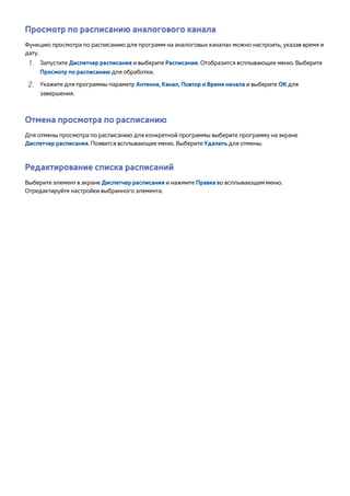 Просмотр по расписанию аналогового канала 
Функцию просмотра по расписанию для программ на аналоговых каналах можно настроить, указав время и 
дату. 
111 Запустите Диспетчер расписания и выберите Расписание. Отобразится всплывающее меню. Выберите 
Просмотр по расписанию для обработки. 
222 Укажите для программы параметр Антенна, Канал, Повтор и Время начала и выберите ОК для 
завершения. 
Отмена просмотра по расписанию 
Для отмены просмотра по расписанию для конкретной программы выберите программу на экране 
Диспетчер расписания. Появится всплывающее меню. Выберите Удалить для отмены. 
Редактирование списка расписаний 
Выберите элемент в экране Диспетчер расписания и нажмите Правка во всплывающем меню. 
Отредактируйте настройки выбранного элемента. 
 