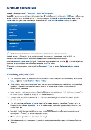 Запись по расписанию 
Способ 1. Экранное меню > Трансляция > Диспетчер расписания 
Способ 2. Нажмите на панели виртуального пульта ДУ или обычном пульте кнопку GUIDE для отображения 
экрана Телегид, затем нажмите кнопку { для отображения экрана Диспетчер расписания, и выберите 
Расписание. Отобразится всплывающее меню. Выберите Запись по расписанию для продолжения. 
Трансляция 
Автонастройка 
Антенна Антенна 
Список каналов 
Телегид 
Диспетчер расписания 
Изменение канала 
Изм. избранное 
"" Представленное изображение может отличаться в зависимости от модели устройства. 
Данный телевизор TV может записывать текущие и будущие программы на устройство USB для 
последующего просмотра без использования внешнего записывающего устройства. 
Функция Запись по расписанию доступна только для цифровых каналов. Значок появляется рядом с 
каналами и программами, выбранными для записи по расписанию. 
Можно также просматривать записи, выбрав Записанная ТВ-пр. на экране В эфире или Фото, видео и 
музыка. 
Меры предосторожности 
●● Для настройки записи по расписанию сначала необходимо настроить часы телевизора. Установите 
Часы в Экранное меню > Система > Время > Часы. 
●● Записи имеют защиту DRM и не могут быть воспроизведены на компьютере или другом телевизоре. 
Кроме того, данные файлы нельзя воспроизвести на телевизоре, если последовательность 
видеосигнала заменена. 
●● Рекомендуется использовать жесткий диск USB со скоростью вращения 5400 об./мин. или выше. Тем 
не менее, жесткие диски USB типа RAID не поддерживаются. 
●● Длительность записи может отличаться в зависимости от доступного места на жестком диске и 
качества записи. 
●● Для работы функции Запись по расписанию требуется как минимум 100 МБ свободного места на 
устройстве USB. Запись остановится, если во время записи доступное пространство сократится до 
менее чем 50 МБ. 
●● Если доступное пространство сократится до менее 500 МБ во время работы функции записи по 
расписанию и Timeshift, остановится только запись. 
●● Максимальное время записи составляет 360 минут. 
●● Настройки телевизора применяются при воспроизведении записей и при использовании функции 
Timeshift. 
 