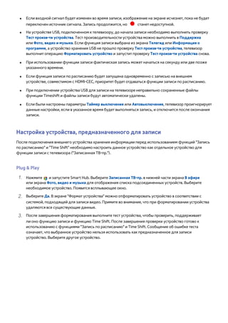 ●● Если входной сигнал будет изменен во время записи, изображение на экране исчезнет, пока не будет 
переключен источник сигнала. Запись продолжится, но станет недоступной. 
●● На устройстве USB, подключенном к телевизору, до начала записи необходимо выполнить проверку 
Тест произв-ти устройства. Тест производительности устройства можно выполнить в Поддержка 
или Фото, видео и музыка. Если функция записи выбрана из экрана Телегид или Информация о 
программе, а устройство хранения USB не прошло проверку Тест произв-ти устройства, телевизор 
выполнит операцию Форматировать устройство и запустит проверку Тест произв-ти устройства снова. 
●● При использовании функции записи фактическая запись может начаться на секунду или две позже 
указанного времени. 
●● Если функция записи по расписанию будет запущена одновременно с записью на внешнем 
устройстве, совместимом с HDMI-CEC, приоритет будет отдаваться функции записи по расписанию. 
●● При подключении устройства USB для записи на телевизоре неправильно сохраненные файлы 
функции Timeshift и файлы записи будут автоматически удалены. 
●● Если были настроены параметры Таймер выключения или Автовыключение, телевизор проигнорирует 
данные настройки, если в указанное время будет выполняться запись, и отключится после окончания 
записи. 
Настройка устройства, предназначенного для записи 
После подключения внешнего устройства хранения информации перед использованием функций "Запись 
по расписанию" и "Time Shift" необходимо настроить данное устройство как отдельное устройство для 
функции записи с телевизора ("Записанная ТВ-пр."). 
Plug & Play 
111 Нажмите и запустите Smart Hub. Выберите Записанная ТВ-пр. в нижней части экрана В эфире 
или экрана Фото, видео и музыка для отображения списка подсоединенных устройств. Выберите 
необходимое устройство. Появится всплывающее окно. 
222 Выберите Да. В экране "Формат устройства" можно отформатировать устройство в соответствии с 
системой, подходящей для записи видео. Примите во внимание, что при форматировании устройства 
удаляются все существующие данные. 
333 После завершения форматирования выполните тест устройства, чтобы проверить, поддерживает 
ли оно функцию записи и функцию Time Shift. После завершения проверки устройство готово к 
использованию с функциями "Запись по расписанию" и Time Shift. Сообщение об ошибке теста 
означает, что выбранное устройство нельзя использовать как предназначенное для записи 
устройство. Выберите другое устройство. 
 