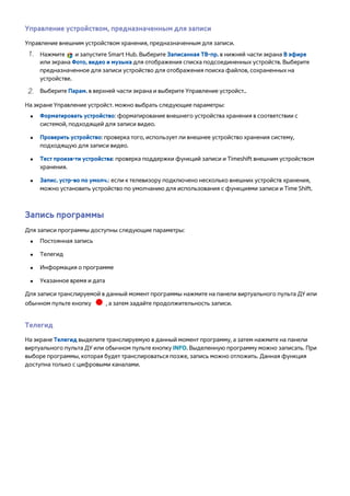 Управление устройством, предназначенным для записи 
Управление внешним устройством хранения, предназначенным для записи. 
111 Нажмите и запустите Smart Hub. Выберите Записанная ТВ-пр. в нижней части экрана В эфире 
или экрана Фото, видео и музыка для отображения списка подсоединенных устройств. Выберите 
предназначенное для записи устройство для отображения поиска файлов, сохраненных на 
устройстве. 
222 Выберите Парам. в верхней части экрана и выберите Управление устройст.. 
На экране Управление устройст. можно выбрать следующие параметры: 
●● Форматировать устройство: форматирование внешнего устройства хранения в соответствии с 
системой, подходящей для записи видео. 
●● Проверить устройство: проверка того, использует ли внешнее устройство хранения систему, 
подходящую для записи видео. 
●● Тест произв-ти устройства: проверка поддержки функций записи и Timeshift внешним устройством 
хранения. 
●● Запис. устр-во по умолч.: если к телевизору подключено несколько внешних устройств хранения, 
можно установить устройство по умолчанию для использования с функциями записи и Time Shift. 
Запись программы 
Для записи программы доступны следующие параметры: 
●● Постоянная запись 
●● Телегид 
●● Информация о программе 
●● Указанное время и дата 
Для записи транслируемой в данный момент программы нажмите на панели виртуального пульта ДУ или 
обычном пульте кнопку , а затем задайте продолжительность записи. 
Телегид 
На экране Телегид выделите транслируемую в данный момент программу, а затем нажмите на панели 
виртуального пульта ДУ или обычном пульте кнопку INFO. Выделенную программу можно записать. При 
выборе программы, которая будет транслироваться позже, запись можно отложить. Данная функция 
доступна только с цифровыми каналами. 
 