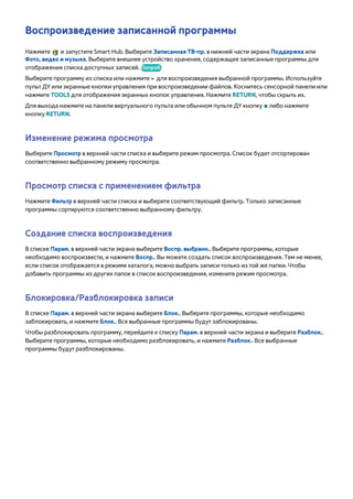 Воспроизведение записанной программы 
Нажмите и запустите Smart Hub. Выберите Записанная ТВ-пр. в нижней части экрана Поддержка или 
Фото, видео и музыка. Выберите внешнее устройство хранения, содержащее записанные программы для 
отображения списка доступных записей. Попроб. 
Выберите программу из списка или нажмите ∂ для воспроизведения выбранной программы. Используйте 
пульт ДУ или экранные кнопки управления при воспроизведении файлов. Коснитесь сенсорной панели или 
нажмите TOOLS для отображения экранных кнопок управления. Нажмите RETURN, чтобы скрыть их. 
Для выхода нажмите на панели виртуального пульта или обычном пульте ДУ кнопку ∫ либо нажмите 
кнопку RETURN. 
Изменение режима просмотра 
Выберите Просмотр в верхней части списка и выберите режим просмотра. Список будет отсортирован 
соответственно выбранному режиму просмотра. 
Просмотр списка с применением фильтра 
Нажмите Фильтр в верхней части списка и выберите соответствующий фильтр. Только записанные 
программы сортируются соответственно выбранному фильтру. 
Создание списка воспроизведения 
В списке Парам. в верхней части экрана выберите Воспр. выбранн.. Выберите программы, которые 
необходимо воспроизвести, и нажмите Воспр.. Вы можете создать список воспроизведения. Тем не менее, 
если список отображается в режиме каталога, можно выбрать записи только из той же папки. Чтобы 
добавить программы из других папок в список воспроизведения, измените режим просмотра. 
Блокировка/Разблокировка записи 
В списке Парам. в верхней части экрана выберите Блок.. Выберите программы, которые необходимо 
заблокировать, и нажмите Блок.. Все выбранные программы будут заблокированы. 
Чтобы разблокировать программу, перейдите к списку Парам. в верхней части экрана и выберите Разблок.. 
Выберите программы, которые необходимо разблокировать, и нажмите Разблок.. Все выбранные 
программы будут разблокированы. 
 