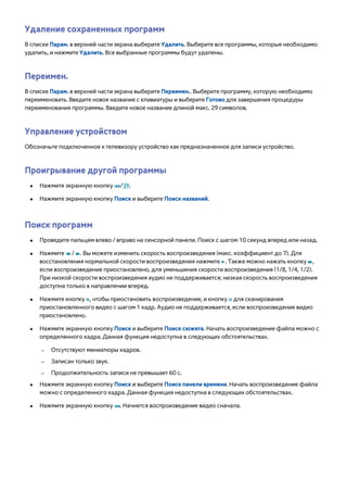 Удаление сохраненных программ 
В списке Парам. в верхней части экрана выберите Удалить. Выберите все программы, которые необходимо 
удалить, и нажмите Удалить. Все выбранные программы будут удалены. 
Переимен. 
В списке Парам. в верхней части экрана выберите Переимен.. Выберите программу, которую необходимо 
переименовать. Введите новое название с клавиатуры и выберите Готово для завершения процедуры 
переименования программы. Введите новое название длиной макс. 29 символов. 
Управление устройством 
Обозначьте подключенное к телевизору устройство как предназначенное для записи устройство. 
Проигрывание другой программы 
●● Нажмите экранную кнопку €/,. 
●● Нажмите экранную кнопку Поиск и выберите Поиск названий. 
Поиск программ 
●● Проведите пальцем влево / вправо на сенсорной панели. Поиск с шагом 10 секунд вперед или назад. 
●● Нажмите † / …. Вы можете изменить скорость воспроизведения (макс. коэффициент до 7). Для 
восстановления нормальной скорости воспроизведения нажмите ∂. Также можно нажать кнопку …, 
если воспроизведение приостановлено, для уменьшения скорости воспроизведения (1/8, 1/4, 1/2). 
При низкой скорости воспроизведения аудио не поддерживается; низкая скорость воспроизведения 
доступна только в направлении вперед. 
●● Нажмите кнопку Σ, чтобы приостановить воспроизведение, и кнопку Σ для сканирования 
приостановленного видео с шагом 1 кадр. Аудио не поддерживается, если воспроизведение видео 
приостановлено. 
●● Нажмите экранную кнопку Поиск и выберите Поиск сюжета. Начать воспроизведение файла можно с 
определенного кадра. Данная функция недоступна в следующих обстоятельствах. 
–– Отсутствуют миниатюры кадров. 
–– Записан только звук. 
–– Продолжительность записи не превышает 60 с. 
●● Нажмите экранную кнопку Поиск и выберите Поиск панели времени. Начать воспроизведение файла 
можно с определенного кадра. Данная функция недоступна в следующих обстоятельствах. 
●● Нажмите экранную кнопку €. Начнется воспроизведение видео сначала. 
 