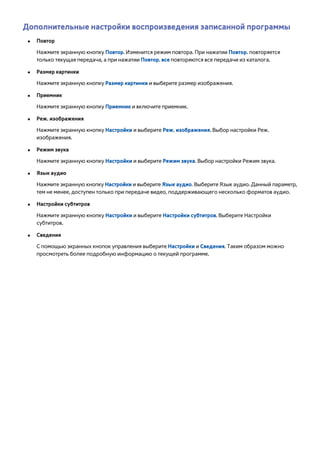 Дополнительные настройки воспроизведения записанной программы 
●● Повтор 
Нажмите экранную кнопку Повтор. Изменится режим повтора. При нажатии Повтор. повторяется 
только текущая передача, а при нажатии Повтор. все повторяются все передачи из каталога. 
●● Размер картинки 
Нажмите экранную кнопку Размер картинки и выберите размер изображения. 
●● Приемник 
Нажмите экранную кнопку Приемник и включите приемник. 
●● Реж. изображения 
Нажмите экранную кнопку Настройки и выберите Реж. изображения. Выбор настройки Реж. 
изображения. 
●● Режим звука 
Нажмите экранную кнопку Настройки и выберите Режим звука. Выбор настройки Режим звука. 
●● Язык аудио 
Нажмите экранную кнопку Настройки и выберите Язык аудио. Выберите Язык аудио. Данный параметр, 
тем не менее, доступен только при передаче видео, поддерживающего несколько форматов аудио. 
●● Настройки субтитров 
Нажмите экранную кнопку Настройки и выберите Настройки субтитров. Выберите Настройки 
субтитров. 
●● Сведения 
С помощью экранных кнопок управления выберите Настройки и Сведения. Таким образом можно 
просмотреть более подробную информацию о текущей программе. 
 